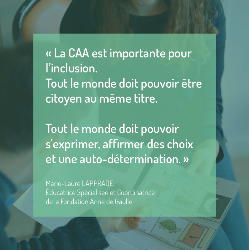L'image présente une citation de Marie-Laure Lapprade, éducatrice spécialisée et coordinatrice de la Fondation Anne de Gaulle, au sujet de l'importance de la CAA (Communication Alternative et Améliorée). Le texte de la citation est sur fond vert transparent et dit : « La CAA est importante pour l’inclusion. Tout le monde doit pouvoir être citoyen au même titre. Tout le monde doit pouvoir s’exprimer, affirmer des choix et une auto-détermination. » En arrière-plan, de manière floutée, on distingue une personne tenant un classeur ou un tableau avec des images symboliques, suggérant l'utilisation de la CAA pour faciliter la communication et l'expression des choix.